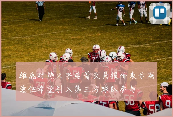 雄鹿对热火字母哥交易报价表示满意但希望引入第三方球队参与
