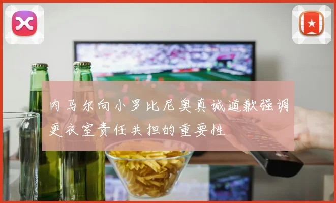 内马尔向小罗比尼奥真诚道歉强调更衣室责任共担的重要性