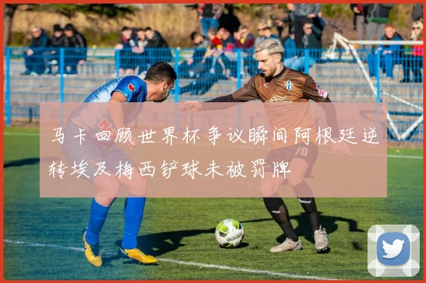 马卡回顾世界杯争议瞬间阿根廷逆转埃及梅西铲球未被罚牌