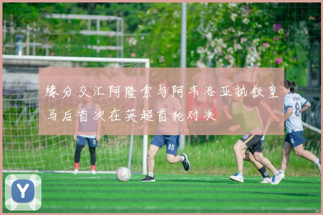 缘分交汇阿隆索与阿韦洛亚执教皇马后首次在英超首轮对决