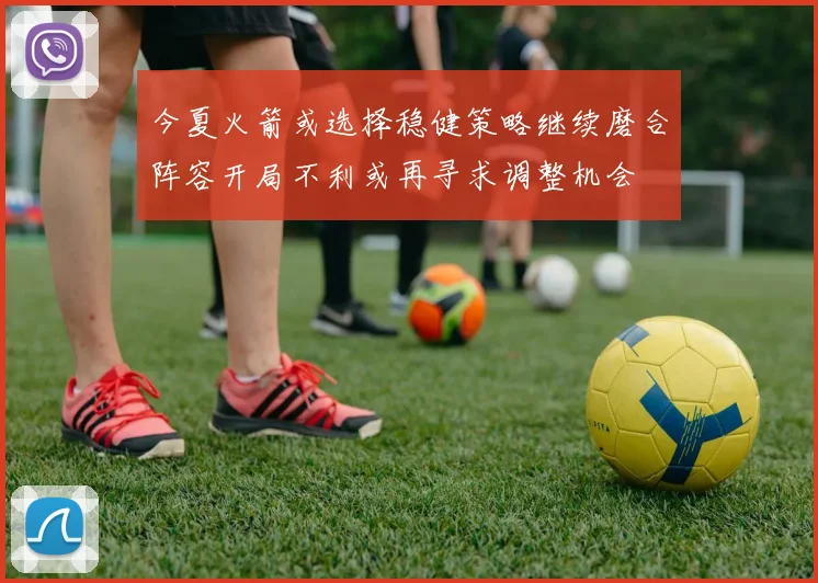 今夏火箭或选择稳健策略继续磨合阵容开局不利或再寻求调整机会