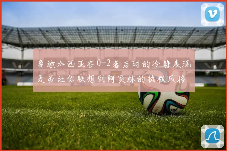鲁迪加西亚在0-2落后时的冷静表现是否让你联想到阿莫林的执教风格