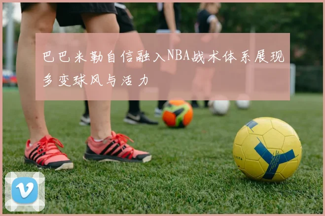 巴巴米勒自信融入NBA战术体系展现多变球风与活力