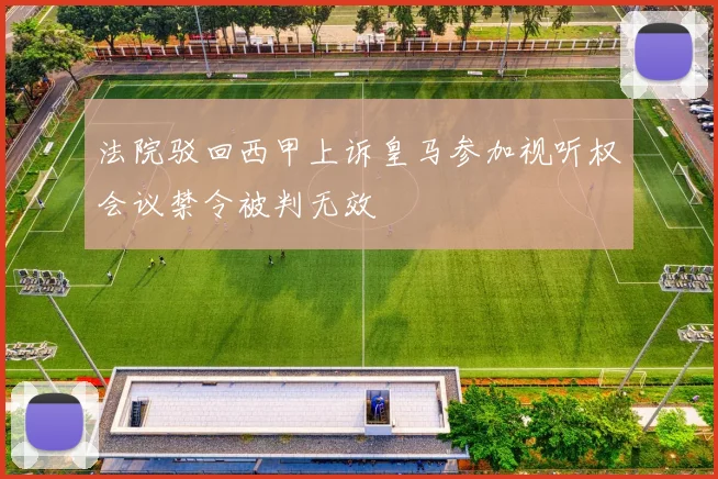 法院驳回西甲上诉皇马参加视听权会议禁令被判无效