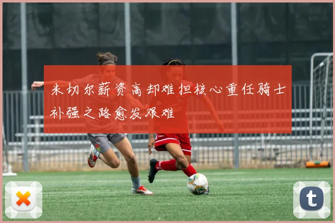 米切尔薪资高却难担核心重任骑士补强之路愈发艰难