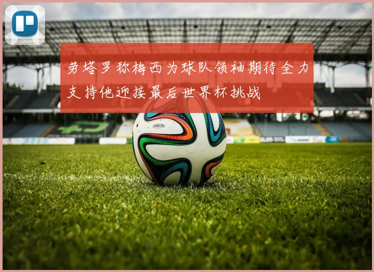 劳塔罗称梅西为球队领袖期待全力支持他迎接最后世界杯挑战