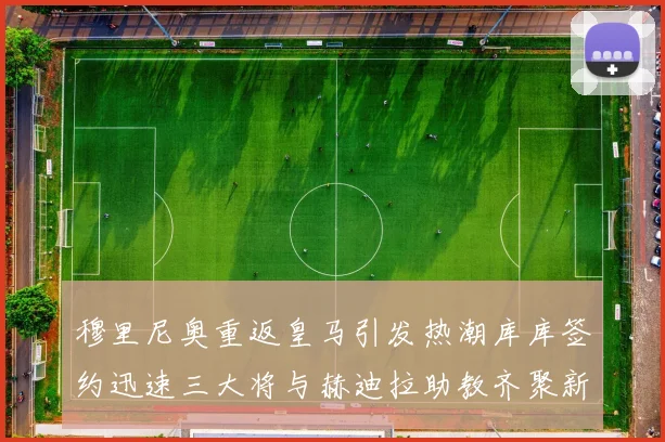 穆里尼奥重返皇马引发热潮库库签约迅速三大将与赫迪拉助教齐聚新阵容