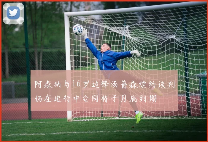 阿森纳与16岁边锋汤普森续约谈判仍在进行中合同将于月底到期