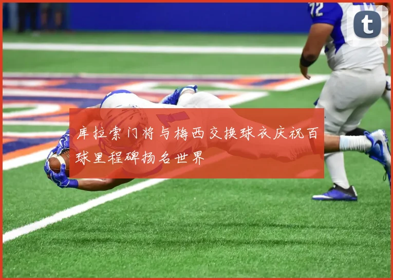 库拉索门将与梅西交换球衣庆祝百球里程碑扬名世界
