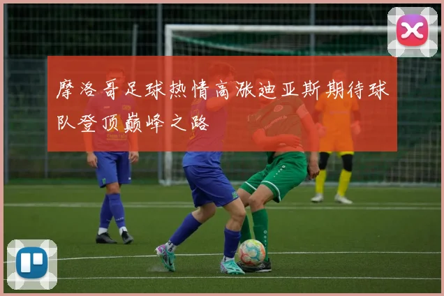 摩洛哥足球热情高涨迪亚斯期待球队登顶巅峰之路