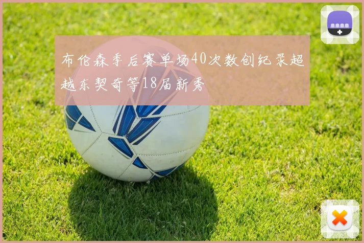 布伦森季后赛单场40次数创纪录超越东契奇等18届新秀