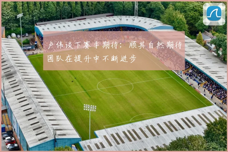 卢伟谈下赛季期待：顺其自然期待团队在提升中不断进步