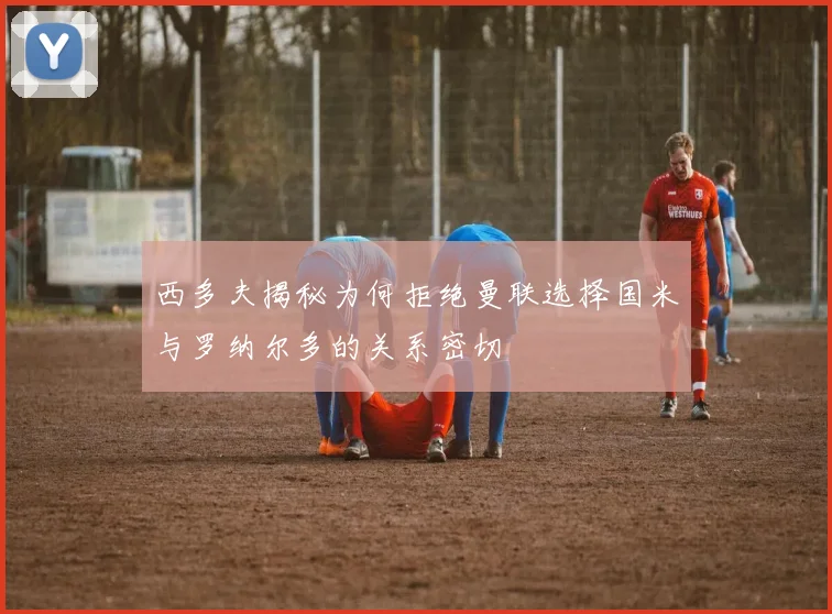 西多夫揭秘为何拒绝曼联选择国米与罗纳尔多的关系密切