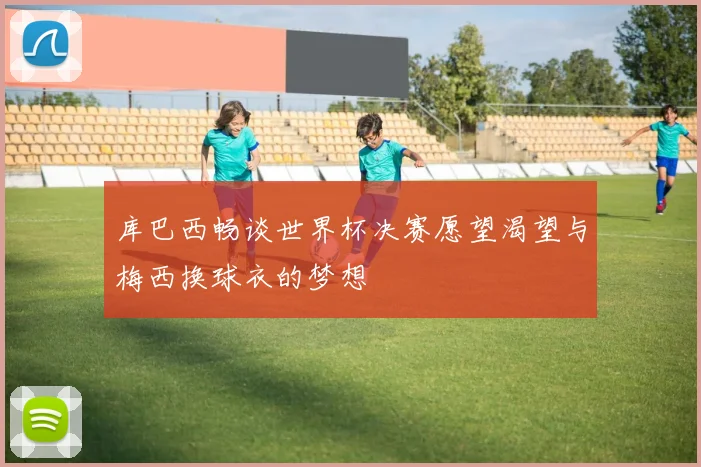 库巴西畅谈世界杯决赛愿望渴望与梅西换球衣的梦想