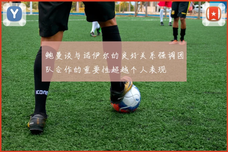 鲍曼谈与诺伊尔的良好关系强调团队合作的重要性超越个人表现