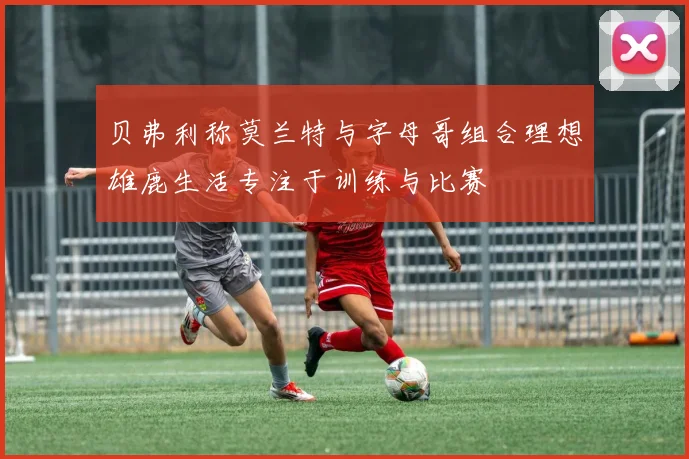 贝弗利称莫兰特与字母哥组合理想雄鹿生活专注于训练与比赛