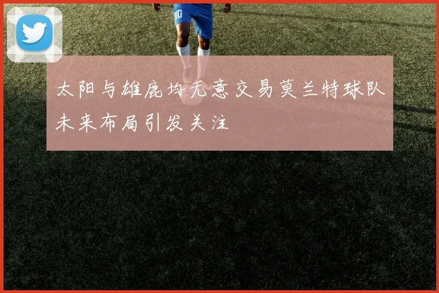 太阳与雄鹿均无意交易莫兰特球队未来布局引发关注