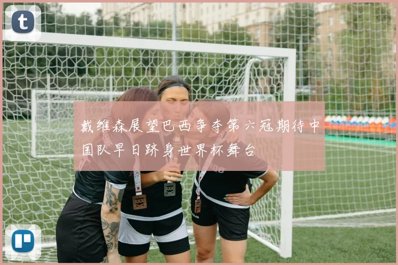 戴维森展望巴西争夺第六冠期待中国队早日跻身世界杯舞台
